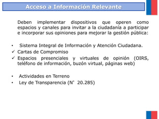 Deben implementar dispositivos que operen como
espacios y canales para invitar a la ciudadanía a participar
e incorporar sus opiniones para mejorar la gestión pública:
• Sistema Integral de Información y Atención Ciudadana.
 Cartas de Compromiso
 Espacios presenciales y virtuales de opinión (OIRS,
teléfono de información, buzón virtual, páginas web)
• Actividades en Terreno
• Ley de Transparencia (N°20.285)
Acceso a Información Relevante
 