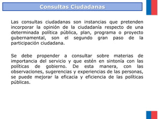 Las consultas ciudadanas son instancias que pretenden
incorporar la opinión de la ciudadanía respecto de una
determinada política pública, plan, programa o proyecto
gubernamental, son el segundo gran paso de la
participación ciudadana.
Se debe propender a consultar sobre materias de
importancia del servicio y que estén en sintonía con las
políticas de gobierno. De esta manera, con las
observaciones, sugerencias y experiencias de las personas,
se puede mejorar la eficacia y eficiencia de las políticas
públicas.
Consultas Ciudadanas
 