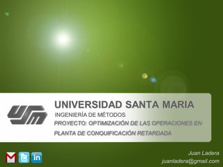 UNIVERSIDAD SANTA MARIA
INGENIERÍA DE MÉTODOS
PROYECTO: OPTIMIZACIÓN DE LAS OPERACIONES EN
PLANTA DE CONQUIFICACIÓN RETARDADA


                                          Juan Ladera
                                juanladera@gmail.com
 