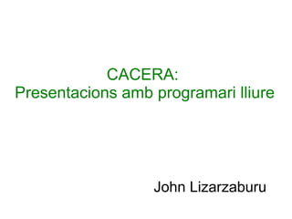CACERA:
Presentacions amb programari lliure
John Lizarzaburu
 