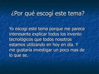 ¿Por qué escogí este tema? Yo escogí este tema porque me parece interesante explicar todos los invento tecnológicos que todos nosotros estamos utilizando en hoy en día. Y me gustaría investigar un poco mas de lo que se. 