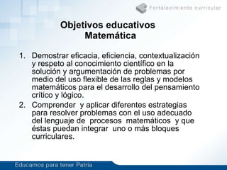 Objetivos educativos  Matemática Demostrar eficacia, eficiencia, contextualización y respeto al conocimiento científico en la solución y argumentación de problemas por medio del uso flexible de las reglas y modelos matemáticos para el desarrollo del pensamiento crítico y lógico. Comprender  y aplicar diferentes estrategias para resolver problemas con el uso adecuado del lenguaje de  procesos  matemáticos  y que éstas puedan integrar  uno o más bloques  curriculares. 