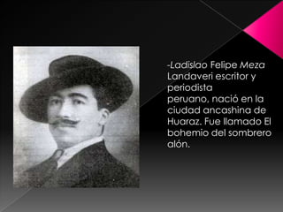 -LadislaoFelipe Meza Landaveri escritor y periodista peruano, nació en la ciudad ancashina de Huaraz. Fue llamado El bohemio del sombrero alón.