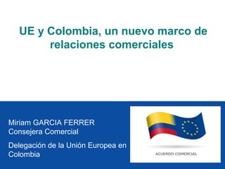 UE y Colombia, un nuevo marco de
        relaciones comerciales




Miriam GARCIA FERRER
Consejera Comercial
Delegación de la Unión Europea en
Colombia
 