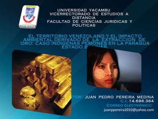 UNIVERSIDAD  YACAMBU   VICERRECTORADO  DE  ESTUDIOS  A  DISTANCIA   FACULTAD  DE  CIENCIAS  JURIDICAS  Y  POLITICAS EL TERRITORIO VENEZOLANO Y EL IMPACTO AMBIENTAL DERIVADO DE  LA  EXTRACCION  DE  ORO: CASO INDIGENAS PEMONES EN LA PARAGUA ESTADO BOLIVAR. AUTOR:  JUAN  PEDRO  PEREIRA  MEDINA C.I:  14.696.364 Correo electrónico:   [email_address] 
