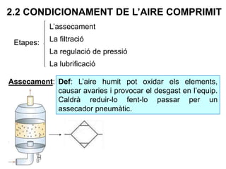 2.2 CONDICIONAMENT DE L’AIRE COMPRIMIT
Etapes:
L’assecament
La filtració
La regulació de pressió
La lubrificació
Assecament: Def: L’aire humit pot oxidar els elements,
causar avaries i provocar el desgast en l’equip.
Caldrà reduir-lo fent-lo passar per un
assecador pneumàtic.
 