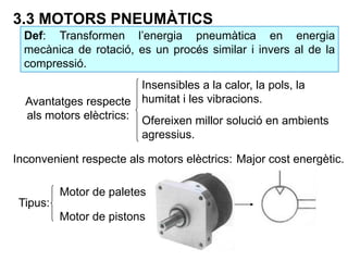3.3 MOTORS PNEUMÀTICS
Def: Transformen l’energia pneumàtica en energia
mecànica de rotació, es un procés similar i invers al de la
compressió.
Insensibles a la calor, la pols, la
humitat i les vibracions.
Ofereixen millor solució en ambients
agressius.
Avantatges respecte
als motors elèctrics:
Inconvenient respecte als motors elèctrics: Major cost energètic.
Tipus:
Motor de paletes
Motor de pistons
 