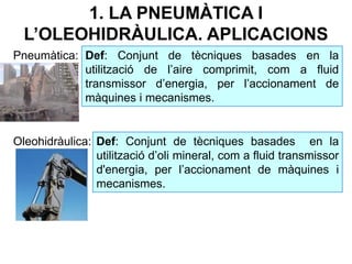 1. LA PNEUMÀTICA I
L’OLEOHIDRÀULICA. APLICACIONS
Pneumàtica:
Oleohidràulica:
Def: Conjunt de tècniques basades en la
utilització de l’aire comprimit, com a fluid
transmissor d’energia, per l’accionament de
màquines i mecanismes.
Def: Conjunt de tècniques basades en la
utilització d’oli mineral, com a fluid transmissor
d'energia, per l’accionament de màquines i
mecanismes.
 