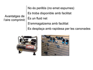 Avantatges de
l’aire comprimit:
No és perillós (no emet espurnes)
Es troba disponible amb facilitat
És un fluid net
S’emmagatzema amb facilitat
Es desplaça amb rapidesa per les canonades
 