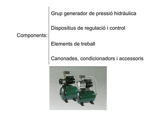 Components:
Grup generador de pressió hidràulica
Dispositius de regulació i control
Elements de treball
Canonades, condicionadors i accessoris
 