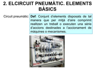 2. ELCIRCUIT PNEUMÀTIC. ELEMENTS
BÀSICS
Circuit pneumàtic: Def: Conjunt d’elements disposats de tal
manera que per mitjà d’aire comprimit
realitzen un treball o executen una sèrie
d’accions destinades a l’accionament de
màquines o mecanismes.
 