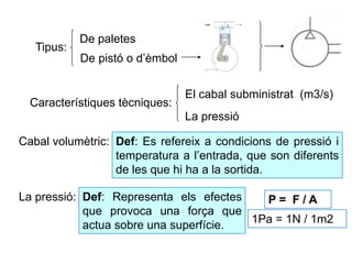 Tipus:
De pistó o d’èmbol
De paletes
Característiques tècniques:
El cabal subministrat (m3/s)
La pressió
La pressió: Def: Representa els efectes
que provoca una força que
actua sobre una superfície.
P = F / A
1Pa = 1N / 1m2
Cabal volumètric: Def: Es refereix a condicions de pressió i
temperatura a l’entrada, que son diferents
de les que hi ha a la sortida.
 