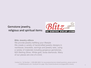 Gemstone jewelry, religious and spiritual items Blitz Jewelry eStoreWe provide jewelry befitting your lifestyleWe create a variety of handcrafted jewelry designs in necklaces, bracelets, earrings and jewelry sets, using a variety of materials including gorgeous gemstones,  925 Sterling Silver, White gold, loose diamonds. Many of our pieces are one of a kind. 1 Contact Us : Tel Number : 1-905-890-3843  For any product/service related questions, please write to : info@blitzjewels.com  Facebook Fan page: http://www.facebook.com/pages/Blitz-Jewels/ 