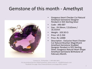 Gemstone of this month - Amethyst,[object Object],Gorgeous Heart Checker Cut Natural Amethyst Gemstone Designer Pendant in 925 Sterling Silver,[object Object],Code : ARS-007,[object Object],Size : 29.39mm / 23.65mm / 16.55mm,[object Object],Weight : 103.50 Ct,[object Object],Price :US $ 250,[object Object],Price :Rs 12000,[object Object],Description : Exclusive Heart Checker Cut Natural Brazilian Magnificent Amethyst Gemstone Studded Designer Pendant in 925 Sterling Silver. Gorgeous Natural Heart Shape Amethyst Gemstone Birthstone of February Month.,[object Object],2,[object Object],Contact Us : Tel Number : 1-905-890-3843 For any product/service related questions, please write to : info@blitzjewels.com Facebook Fan page: http://www.facebook.com/pages/Blitz-Jewels/,[object Object]
