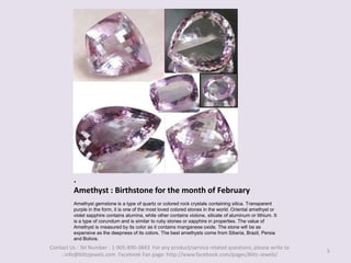 .Amethyst : Birthstone for the month of February,[object Object],Amethyst gemstone is a type of quartz or colored rock crystals containing silica. Transparent purple in the form, it is one of the most loved colored stones in the world. Oriental amethyst or violet sapphire contains alumina, while other contains violone, silicate of aluminum or lithium. It is a type of corundum and is similar to ruby stones or sapphire in properties. The value of Amethyst is measured by its color as it contains manganese oxide. The stone will be as expensive as the deepness of its colors. The best amethysts come from Siberia, Brazil, Persia and Bolivia. ,[object Object],5,[object Object],Contact Us : Tel Number : 1-905-890-3843  For any product/service related questions, please write to : info@blitzjewels.com  Facebook Fan page: http://www.facebook.com/pages/Blitz-Jewels/,[object Object]