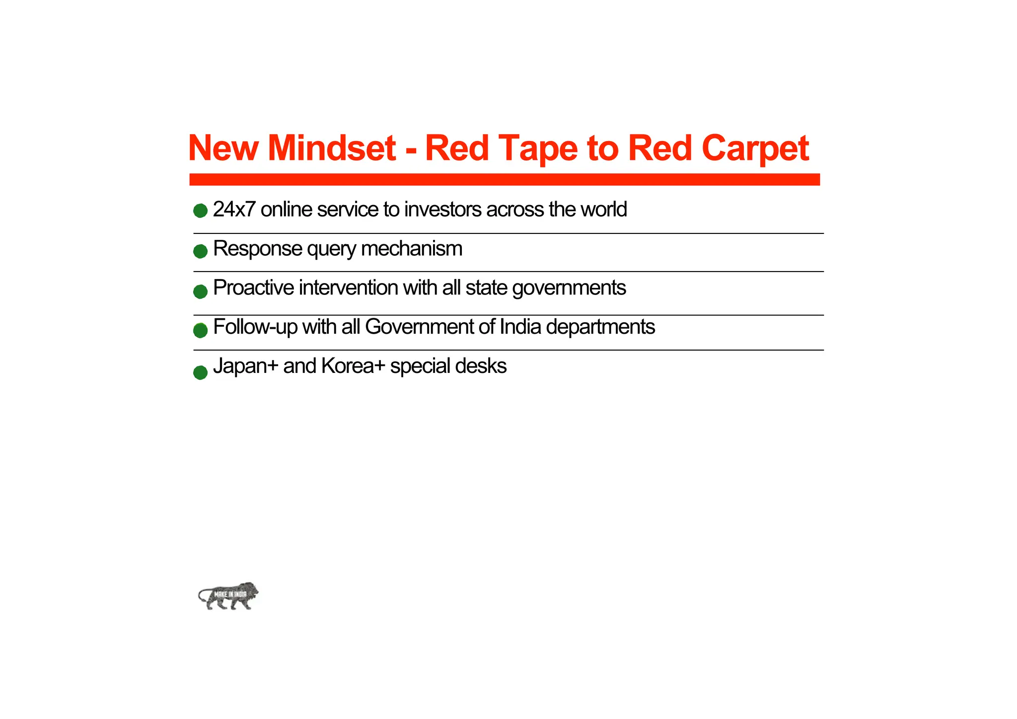 New Mindset - Red Tape to Red Carpet
24x7 online service to investors across the world
Response query mechanism
Proactive intervention with all state governments
Follow-up with all Government of India departments
Japan+ and Korea+ special desks
 