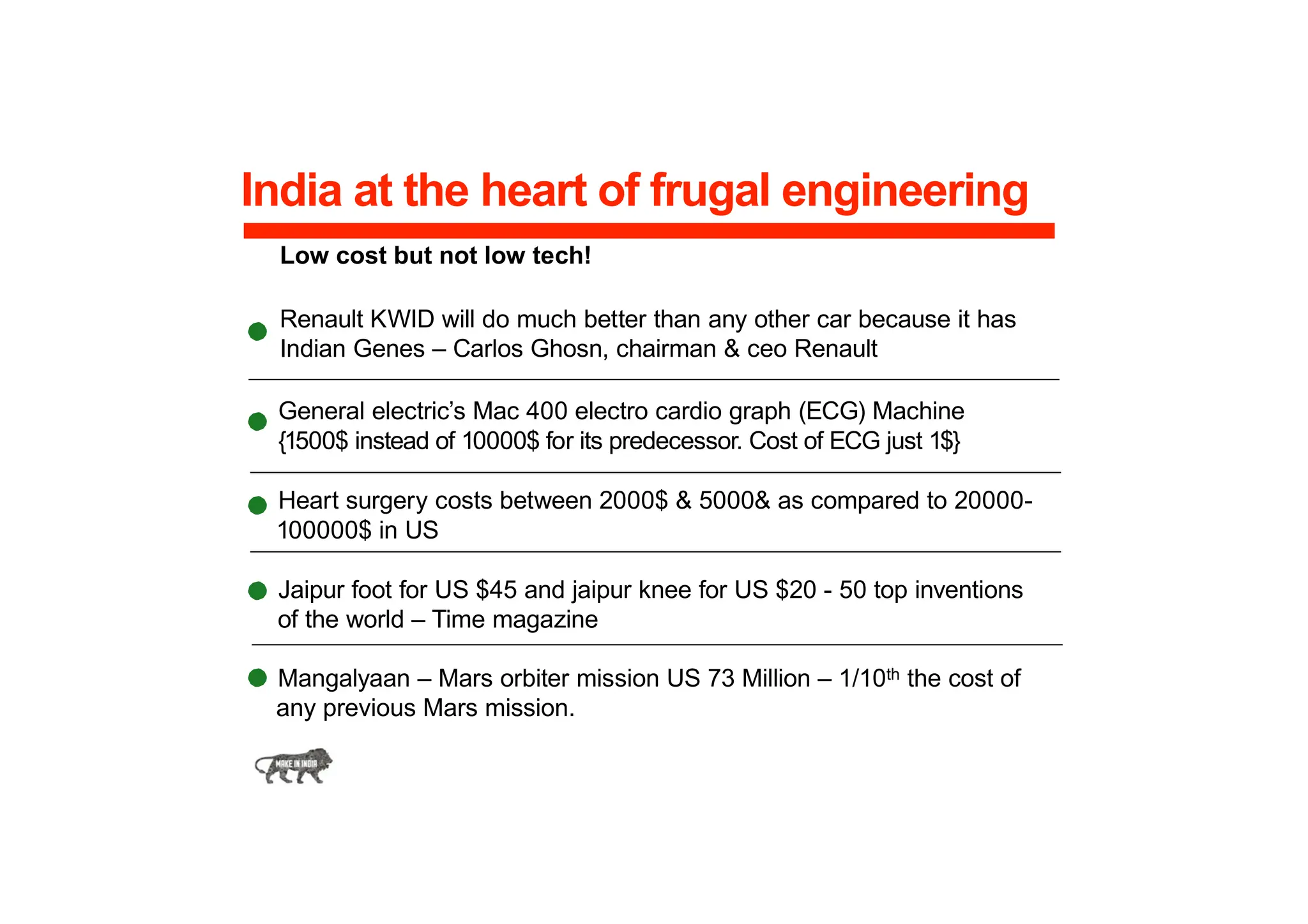 India at the heart of frugal engineering
Low cost but not low tech!
Renault KWID will do much better than any other car because it has
Indian Genes – Carlos Ghosn, chairman & ceo Renault
General electric’s Mac 400 electro cardio graph (ECG) Machine
{1500$ instead of 10000$ for its predecessor. Cost of ECG just 1$}
Heart surgery costs between 2000$ & 5000& as compared to 20000-
100000$ in US
Jaipur foot for US $45 and jaipur knee for US $20 - 50 top inventions
of the world – Time magazine
Mangalyaan – Mars orbiter mission US 73 Million – 1/10th the cost of
any previous Mars mission.
 