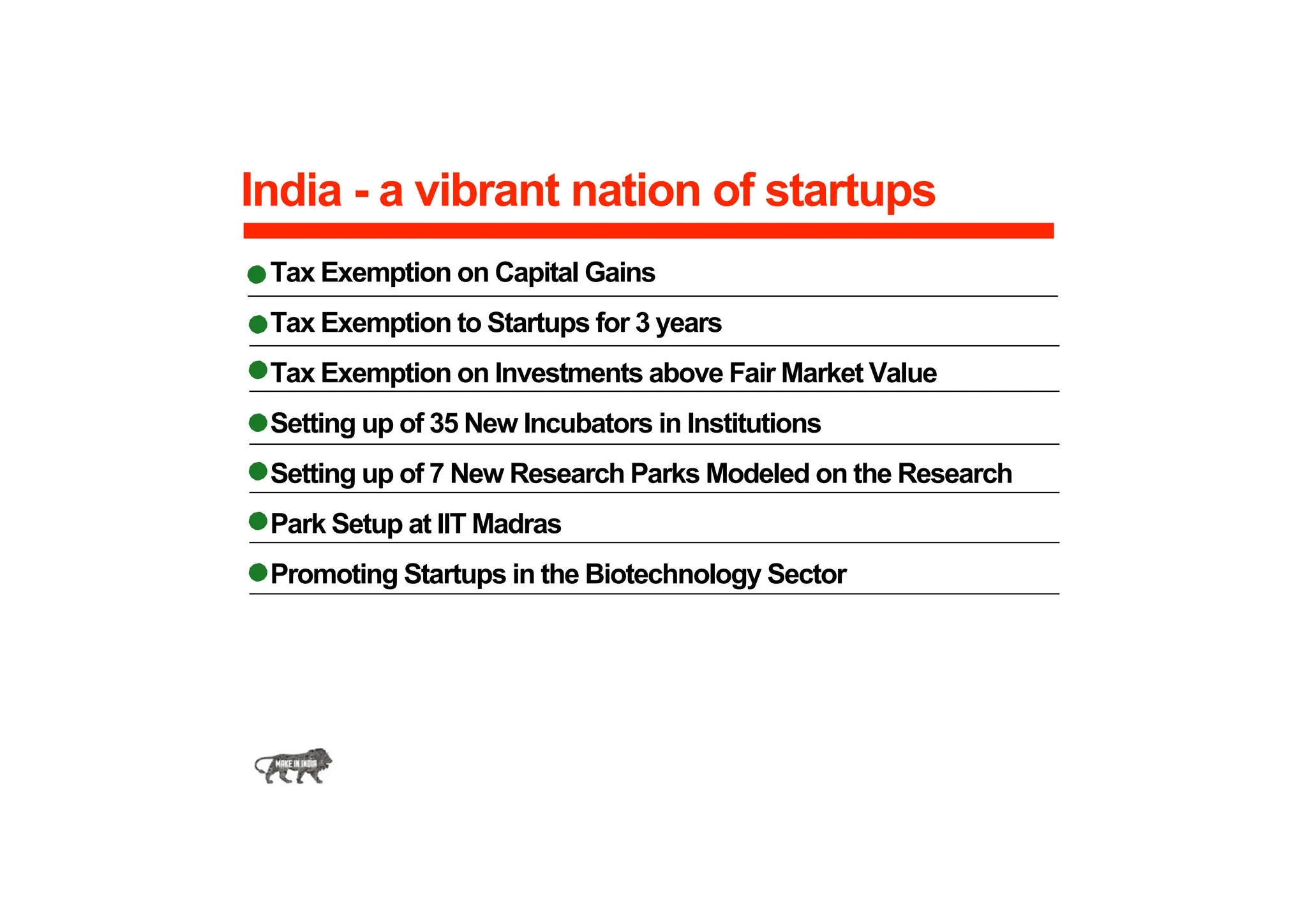 India - a vibrant nation of startups
Tax Exemption on Capital Gains
Tax Exemption to Startups for 3 years
Tax Exemption on Investments above Fair Market Value
Setting up of 35 New Incubators in Institutions
Setting up of 7 New Research Parks Modeled on the Research
Park Setup at IIT Madras
Promoting Startups in the Biotechnology Sector
 