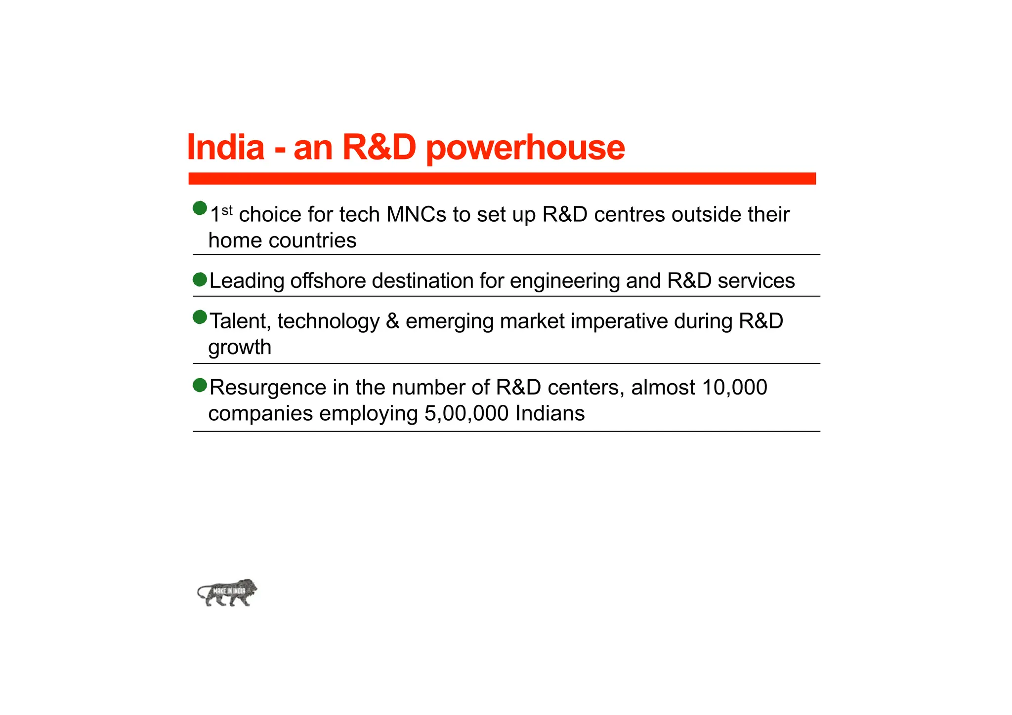 India - an R&D powerhouse
1st choice for tech MNCs to set up R&D centres outside their
home countries
Leading offshore destination for engineering and R&D services
Talent, technology & emerging market imperative during R&D
growth
Resurgence in the number of R&D centers, almost 10,000
companies employing 5,00,000 Indians
 