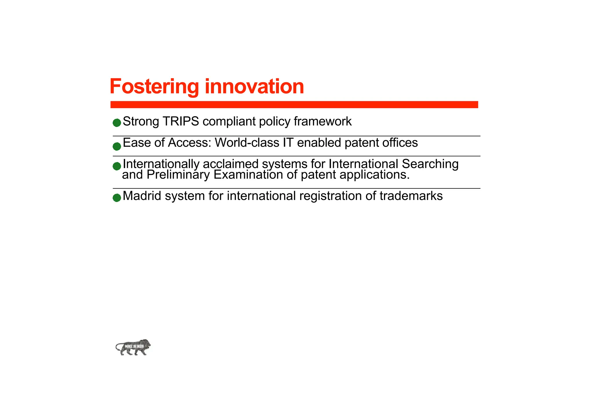 Fostering innovation
Strong TRIPS compliant policy framework
Ease of Access: World-class IT enabled patent offices
Internationally acclaimed systems for International Searching
and Preliminary Examination of patent applications.
Madrid system for international registration of trademarks
 