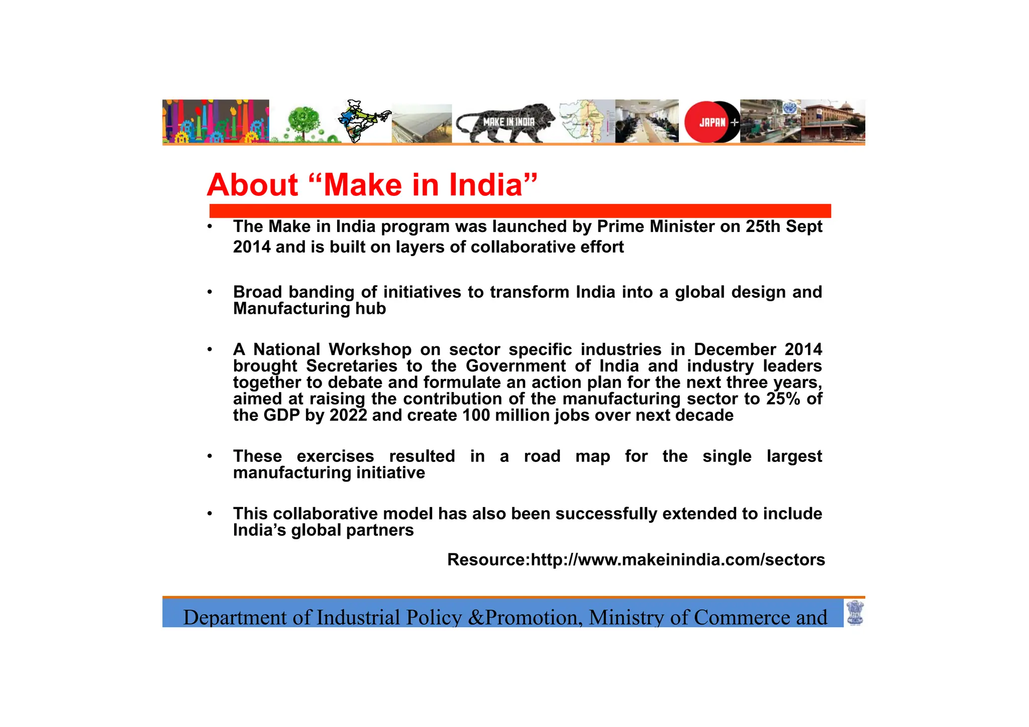 Department of Industrial Policy &Promotion, Ministry of Commerce and
About “Make in India”
• The Make in India program was launched by Prime Minister on 25th Sept
2014 and is built on layers of collaborative effort
• Broad banding of initiatives to transform India into a global design and
Manufacturing hub
• A National Workshop on sector specific industries in December 2014
brought Secretaries to the Government of India and industry leaders
together to debate and formulate an action plan for the next three years,
aimed at raising the contribution of the manufacturing sector to 25% of
the GDP by 2022 and create 100 million jobs over next decade
• These exercises resulted in a road map for the single largest
manufacturing initiative
• This collaborative model has also been successfully extended to include
India’s global partners
Resource:http://www.makeinindia.com/sectors
 