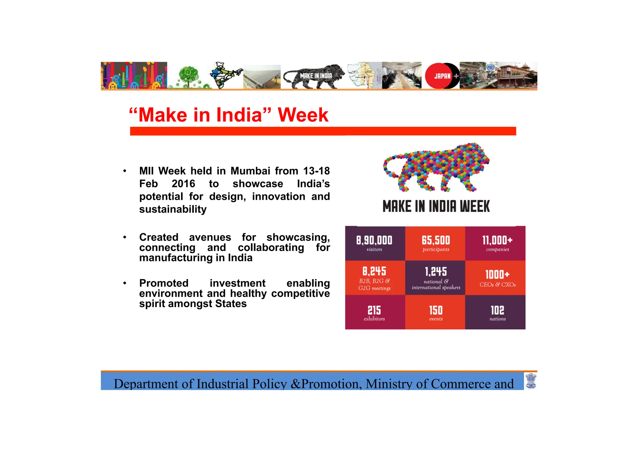Department of Industrial Policy &Promotion, Ministry of Commerce and
“Make in India” Week
• MII Week held in Mumbai from 13-18
Feb 2016 to showcase India’s
potential for design, innovation and
sustainability
• Created avenues for showcasing,
connecting and collaborating for
manufacturing in India
• Promoted investment enabling
environment and healthy competitive
spirit amongst States
 