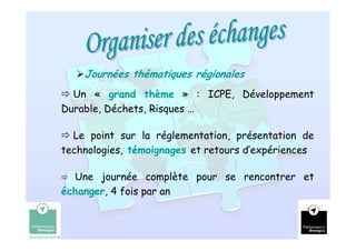 Journées thématiques régionales
  Un « grand thème » : ICPE, Développement
Durable, Déchets, Risques …

  Le point sur la réglementation, présentation de
technologies, témoignages et retours d’expériences

  Une journée complète pour se rencontrer et
échanger, 4 fois par an


                                                     12
 