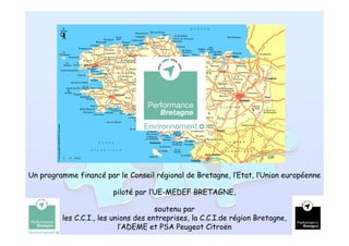 Un programme financé par le Conseil régional de Bretagne, l’Etat, l’Union européenne

                        piloté par l’UE-MEDEF BRETAGNE,

                                      soutenu par
         les C.C.I., les unions des entreprises, la C.C.I.de région Bretagne,
                                                                                  16
                           l’ADEME et PSA Peugeot Citroën
 