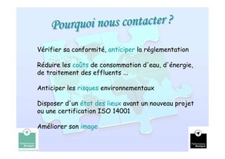 Vérifier sa conformité, anticiper la réglementation

Réduire les coûts de consommation d'eau, d'énergie,
de traitement des effluents ...

Anticiper les risques environnementaux

Disposer d'un état des lieux avant un nouveau projet
ou une certification ISO 14001

Améliorer son image

                                                       7
 
