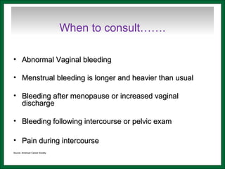 When to consult…….
• Abnormal Vaginal bleedingAbnormal Vaginal bleeding
• Menstrual bleeding is longer and heavier than usualMenstrual bleeding is longer and heavier than usual
• Bleeding after menopause or increased vaginalBleeding after menopause or increased vaginal
dischargedischarge
• Bleeding following intercourse or pelvic examBleeding following intercourse or pelvic exam
• Pain during intercoursePain during intercourse
Source: American Cancer SocietySource: American Cancer Society
 