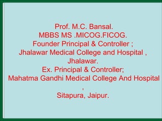 Prof. M.C. Bansal.
MBBS MS .MICOG.FICOG.
Founder Principal & Controller ;
Jhalawar Medical College and Hospital ,
Jhalawar.
Ex. Principal & Controller;
Mahatma Gandhi Medical College And Hospital
,
Sitapura, Jaipur.
 