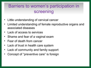 Barriers to women’s participation in
screening
• Little understanding of cervical cancer
• Limited understanding of female reproductive organs and
associated diseases
• Lack of access to services
• Shame and fear of a vaginal exam
• Fear of death from cancer
• Lack of trust in health care system
• Lack of community and family support
• Concept of “preventive care” is foreign
 