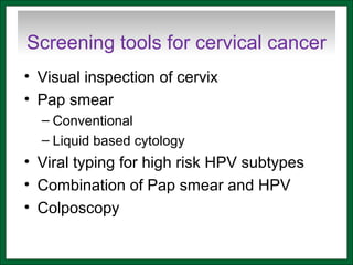Screening tools for cervical cancer
• Visual inspection of cervix
• Pap smear
– Conventional
– Liquid based cytology
• Viral typing for high risk HPV subtypes
• Combination of Pap smear and HPV
• Colposcopy
 