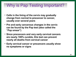 2626
• Cells in the lining of the cervix may gradually
change from normal to precancer to cancer,
usually over several years
• Pre and early cancerous changes in the cervix
can be found by the Pap test (also called the
“Pap smear”)
• Since precancers and very early cervical cancers
are nearly 100% curable, this test can prevent
nearly all deaths from cervical cancer
• Early cervical cancer or precancers usually show
no symptoms or signs
Why is Pap Testing Important?
 