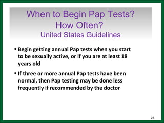 2727
When to Begin Pap Tests?
How Often?
United States Guidelines
• Begin getting annual Pap tests when you start
to be sexually active, or if you are at least 18
years old
• If three or more annual Pap tests have been
normal, then Pap testing may be done less
frequently if recommended by the doctor
 
