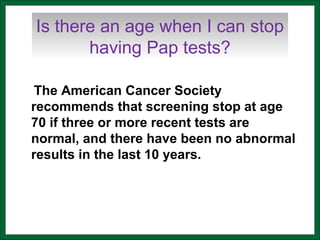 Is there an age when I can stop
having Pap tests?
The American Cancer Society
recommends that screening stop at age
70 if three or more recent tests are
normal, and there have been no abnormal
results in the last 10 years.
 