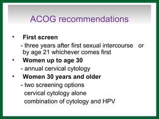 ACOG recommendations
• First screen
- three years after first sexual intercourse or
by age 21 whichever comes first
• Women up to age 30
- annual cervical cytology
• Women 30 years and older
- two screening options
cervical cytology alone
combination of cytology and HPV
 