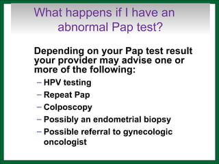 What happens if I have an
abnormal Pap test?
Depending on your Pap test result
your provider may advise one or
more of the following:
– HPV testing
– Repeat Pap
– Colposcopy
– Possibly an endometrial biopsy
– Possible referral to gynecologic
oncologist
 