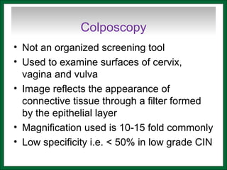 Colposcopy
• Not an organized screening tool
• Used to examine surfaces of cervix,
vagina and vulva
• Image reflects the appearance of
connective tissue through a filter formed
by the epithelial layer
• Magnification used is 10-15 fold commonly
• Low specificity i.e. < 50% in low grade CIN
 