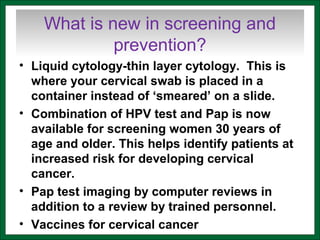 What is new in screening and
prevention?
• Liquid cytology-thin layer cytology. This is
where your cervical swab is placed in a
container instead of ‘smeared’ on a slide.
• Combination of HPV test and Pap is now
available for screening women 30 years of
age and older. This helps identify patients at
increased risk for developing cervical
cancer.
• Pap test imaging by computer reviews in
addition to a review by trained personnel.
• Vaccines for cervical cancer
 