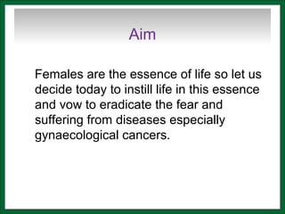 Aim
Females are the essence of life so let us
decide today to instill life in this essence
and vow to eradicate the fear and
suffering from diseases especially
gynaecological cancers.
 