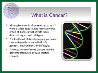 What is Cancer?
 Although cancer is often referred to as if it
were a single disease, it is really a diverse
group of diseases that affects many
different organs and cell types
 The likelihood of developing any particular
cancer depends on an individual’s
genetics, environment, and lifestyle.
 The occurrence of some cancers may be
prevented/reduced by wise lifestyle
choices.
 