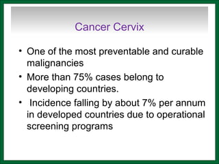 Cancer Cervix
• One of the most preventable and curable
malignancies
• More than 75% cases belong to
developing countries.
• Incidence falling by about 7% per annum
in developed countries due to operational
screening programs
 