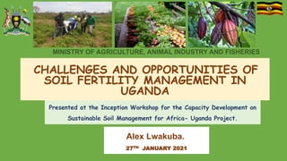 MINISTRY OF AGRICULTURE, ANIMAL INDUSTRY AND FISHERIES
CHALLENGES AND OPPORTUNITIES OF
SOIL FERTILITY MANAGEMENT IN
UGANDA
Presented at the Inception Workshop for the Capacity Development on
Sustainable Soil Management for Africa- Uganda Project.
Alex Lwakuba.
27TH JANUARY 2021
1
 