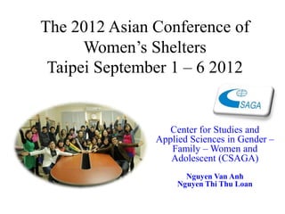 The 2012 Asian Conference of
      Women’s Shelters
 Taipei September 1 – 6 2012


                  Center for Studies and
               Applied Sciences in Gender –
                  Family – Women and
                  Adolescent (CSAGA)
                      Nguyen Van Anh
                    Nguyen Thi Thu Loan
 
