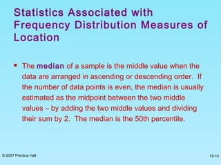 © 2007 Prentice Hall 15-10
 The median of a sample is the middle value when the
data are arranged in ascending or descending order. If
the number of data points is even, the median is usually
estimated as the midpoint between the two middle
values – by adding the two middle values and dividing
their sum by 2. The median is the 50th percentile.
Statistics Associated with
Frequency Distribution Measures of
Location
 