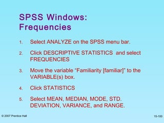 © 2007 Prentice Hall 15-100
SPSS Windows:
Frequencies
1. Select ANALYZE on the SPSS menu bar.
2. Click DESCRIPTIVE STATISTICS and select
FREQUENCIES
3. Move the variable “Familiarity [familiar]” to the
VARIABLE(s) box.
4. Click STATISTICS
5. Select MEAN, MEDIAN, MODE, STD.
DEVIATION, VARIANCE, and RANGE.
 