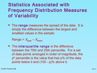 © 2007 Prentice Hall 15-11
 The range measures the spread of the data. It is
simply the difference between the largest and
smallest values in the sample.
Range = Xlargest – Xsmallest.
 The interquartile range is the difference
between the 75th and 25th percentile. For a set
of data points arranged in order of magnitude, the
pth
percentile is the value that has p% of the data
points below it and (100 - p)% above it.
Statistics Associated with
Frequency Distribution Measures
of Variability
 
