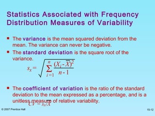 © 2007 Prentice Hall 15-12
 The variance is the mean squared deviation from the
mean. The variance can never be negative.
 The standard deviation is the square root of the
variance.
 The coefficient of variation is the ratio of the standard
deviation to the mean expressed as a percentage, and is a
unitless measure of relative variability.
sx =
(Xi -X)2
n- 1Σi =1
n
CV = sx/X
Statistics Associated with Frequency
Distribution Measures of Variability
 