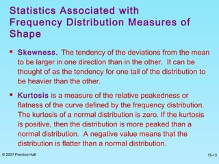 © 2007 Prentice Hall 15-13
 Skewness. The tendency of the deviations from the mean
to be larger in one direction than in the other. It can be
thought of as the tendency for one tail of the distribution to
be heavier than the other.
 Kurtosis is a measure of the relative peakedness or
flatness of the curve defined by the frequency distribution.
The kurtosis of a normal distribution is zero. If the kurtosis
is positive, then the distribution is more peaked than a
normal distribution. A negative value means that the
distribution is flatter than a normal distribution.
Statistics Associated with
Frequency Distribution Measures of
Shape
 